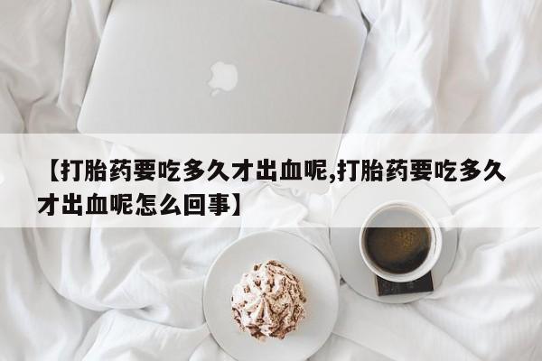 流产药叫什么名购买流程【打胎药要吃多久才出血呢,打胎药要吃多久才出血呢怎么回事】