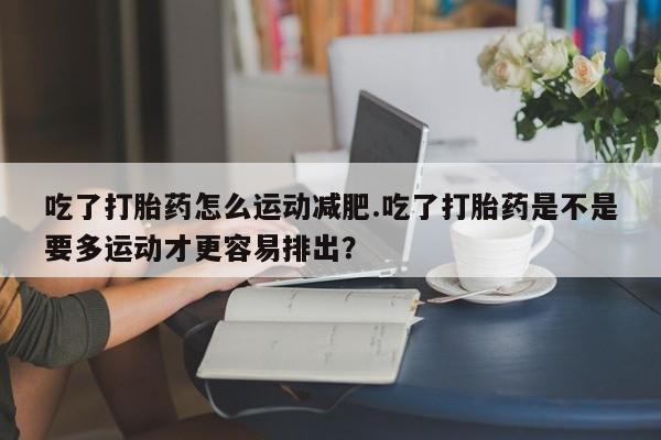 流产药叫什么名购买流程吃了打胎药怎么运动减肥.吃了打胎药是不是要多运动才更容易排出？