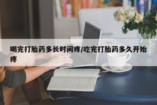 流产药叫什么名购买流程喝完打胎药多长时间疼/吃完打胎药多久开始疼