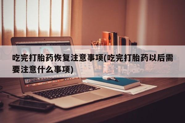 流产药叫什么名购买流程吃完打胎药恢复注意事项(吃完打胎药以后需要注意什么事项)