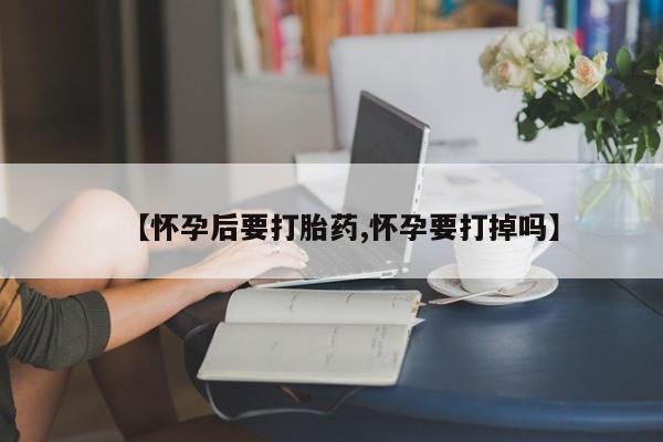 流产药叫什么名购买流程【怀孕后要打胎药,怀孕要打掉吗】