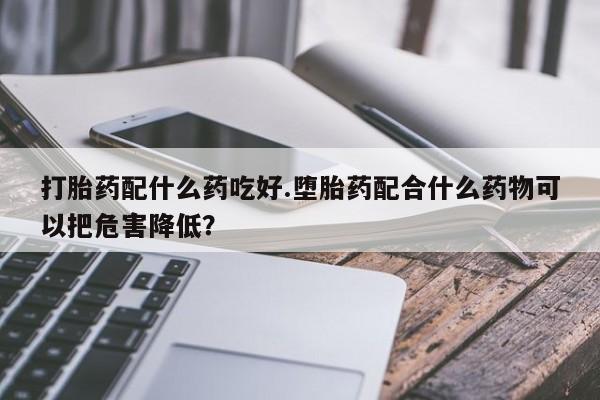 流产药叫什么名购买流程打胎药配什么药吃好.堕胎药配合什么药物可以把危害降低？