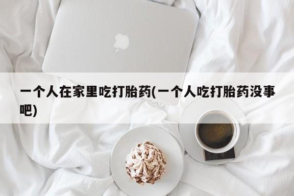 流产药叫什么名购买流程一个人在家里吃打胎药(一个人吃打胎药没事吧)