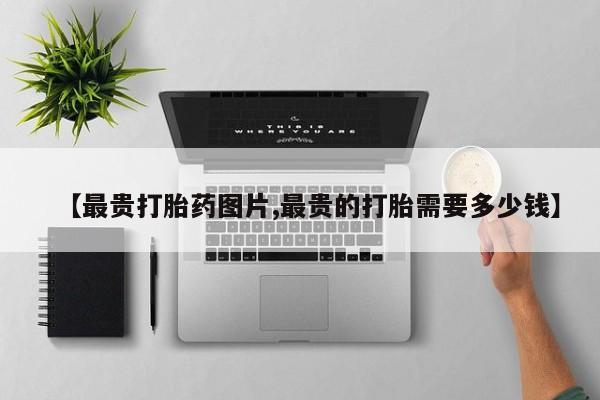 流产药叫什么名购买流程【最贵打胎药图片,最贵的打胎需要多少钱】
