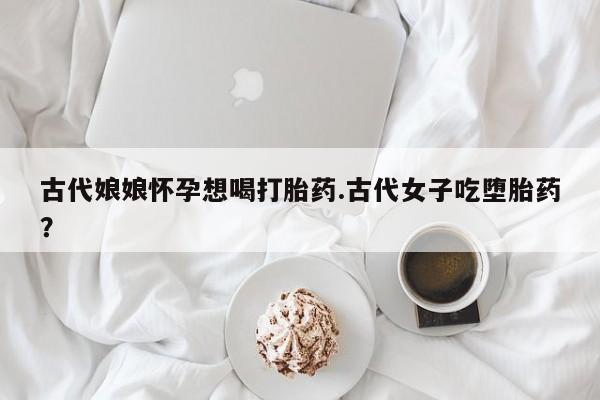 流产药叫什么名购买流程古代娘娘怀孕想喝打胎药.古代女子吃堕胎药？