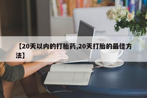 流产药叫什么名购买流程【20天以内的打胎药,20天打胎的最佳方法】