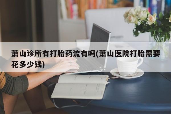 流产药叫什么名购买流程萧山诊所有打胎药流有吗(萧山医院打胎需要花多少钱)