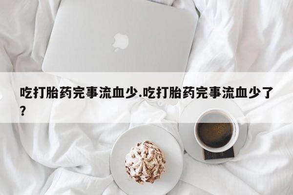 流产药叫什么名购买流程吃打胎药完事流血少.吃打胎药完事流血少了？