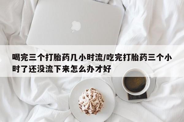 流产药叫什么名购买流程喝完三个打胎药几小时流/吃完打胎药三个小时了还没流下来怎么办才好