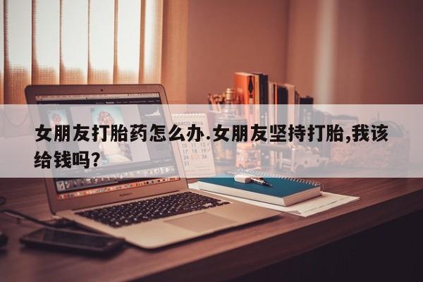 流产药叫什么名购买流程女朋友打胎药怎么办.女朋友坚持打胎,我该给钱吗？