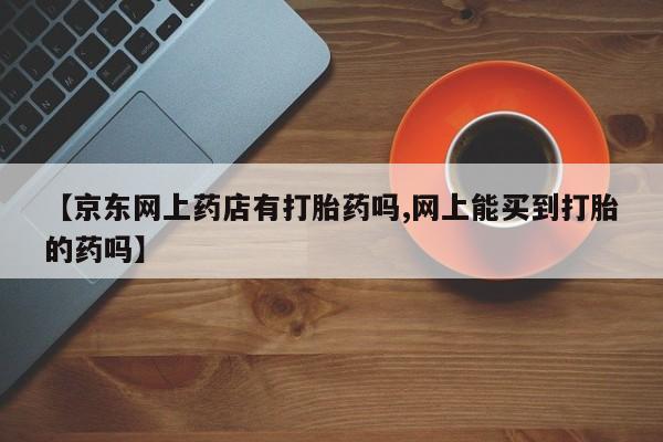 流产药叫什么名购买流程【京东网上药店有打胎药吗,网上能买到打胎的药吗】