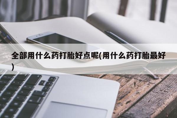 流产药叫什么名购买流程全部用什么药打胎好点呢(用什么药打胎最好)