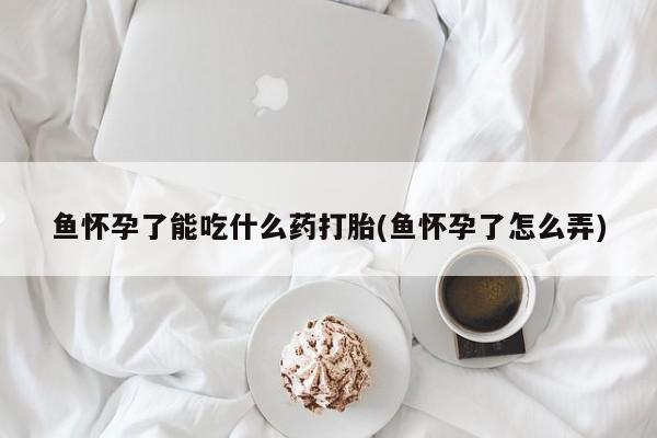 流产药叫什么名购买流程鱼怀孕了能吃什么药打胎(鱼怀孕了怎么弄)