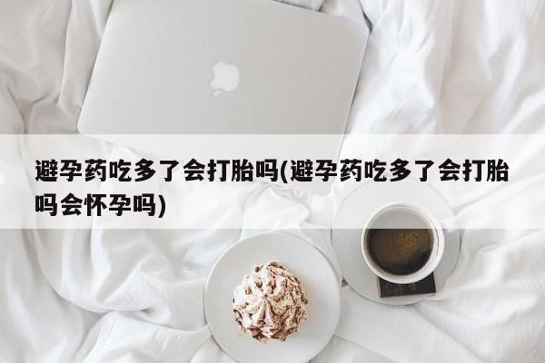 流产药叫什么名购买流程避孕药吃多了会打胎吗(避孕药吃多了会打胎吗会怀孕吗)