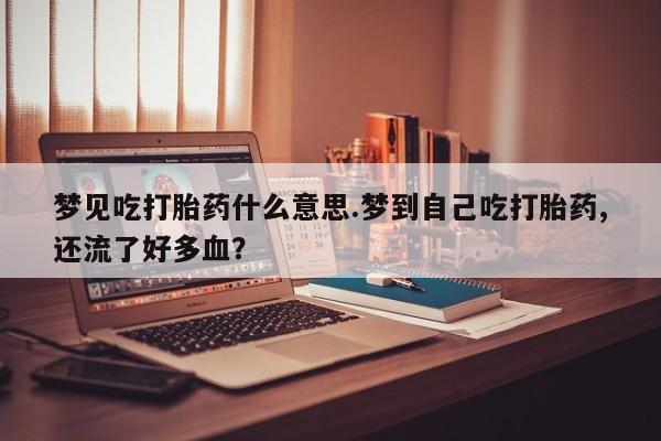 流产药叫什么名购买流程梦见吃打胎药什么意思.梦到自己吃打胎药,还流了好多血？