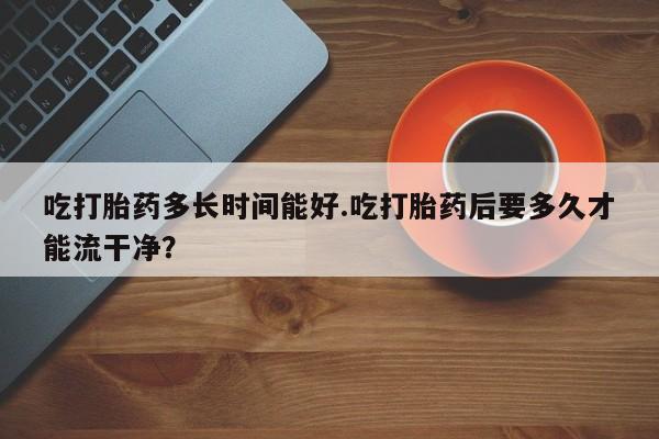 流产药叫什么名购买流程吃打胎药多长时间能好.吃打胎药后要多久才能流干净？
