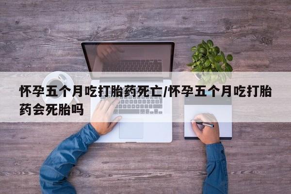 流产药叫什么名购买流程怀孕五个月吃打胎药死亡/怀孕五个月吃打胎药会死胎吗