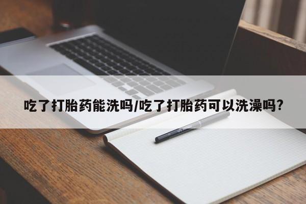 流产药叫什么名购买流程吃了打胎药能洗吗/吃了打胎药可以洗澡吗?