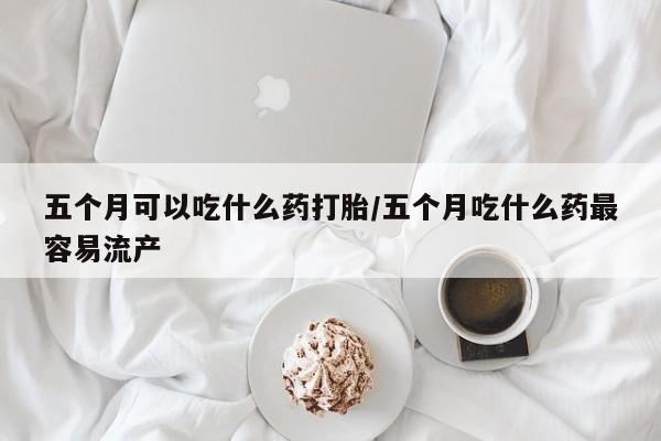 流产药叫什么名购买流程五个月可以吃什么药打胎/五个月吃什么药最容易流产