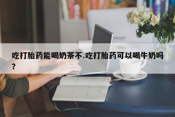 流产药叫什么名购买流程吃打胎药能喝奶茶不.吃打胎药可以喝牛奶吗？