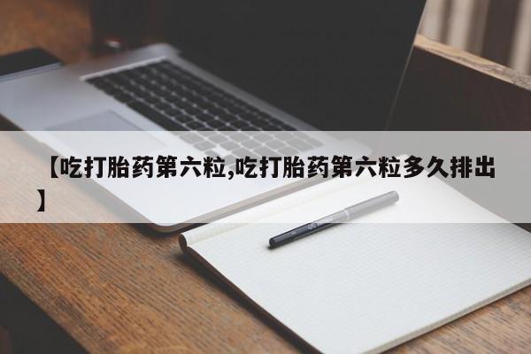 流产药叫什么名购买流程【吃打胎药第六粒,吃打胎药第六粒多久排出】