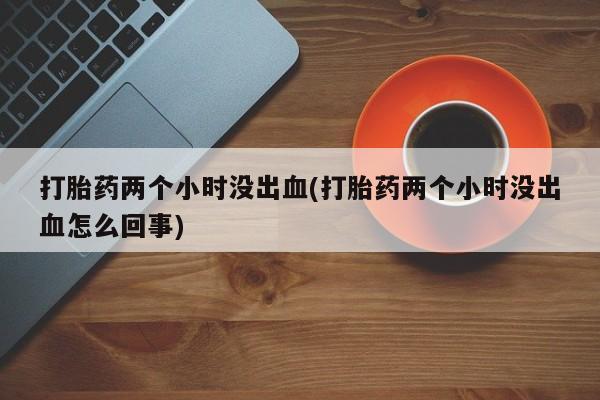 流产药叫什么名购买流程打胎药两个小时没出血(打胎药两个小时没出血怎么回事)