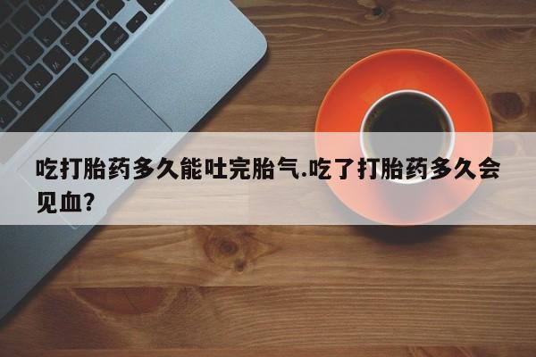 流产药叫什么名购买流程吃打胎药多久能吐完胎气.吃了打胎药多久会见血？