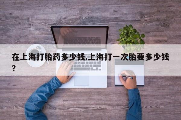 流产药叫什么名购买流程在上海打胎药多少钱.上海打一次胎要多少钱？