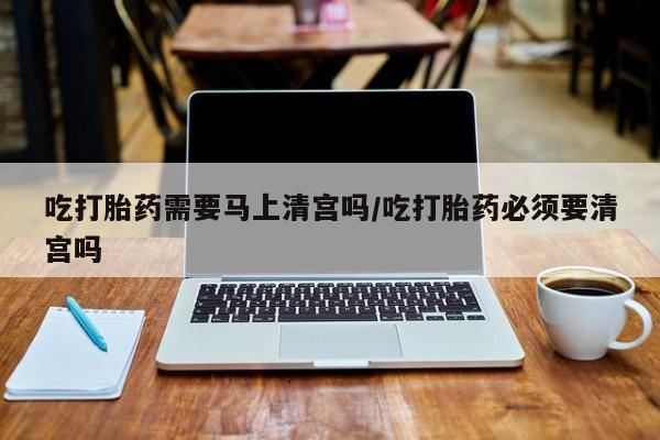 流产药叫什么名购买流程吃打胎药需要马上清宫吗/吃打胎药必须要清宫吗