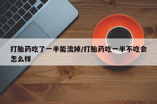 流产药叫什么名购买流程打胎药吃了一半能流掉/打胎药吃一半不吃会怎么样