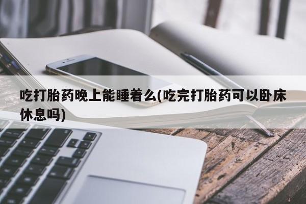 流产药叫什么名购买流程吃打胎药晚上能睡着么(吃完打胎药可以卧床休息吗)
