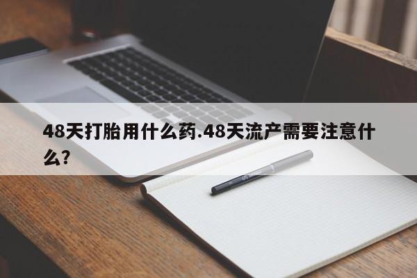 流产药叫什么名购买流程48天打胎用什么药.48天流产需要注意什么？