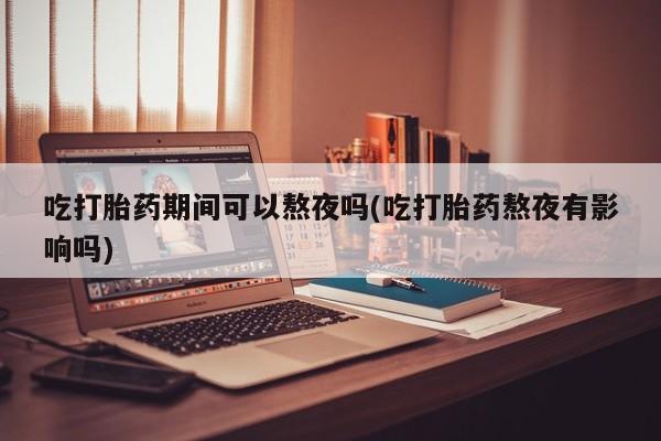 流产药叫什么名购买流程吃打胎药期间可以熬夜吗(吃打胎药熬夜有影响吗)