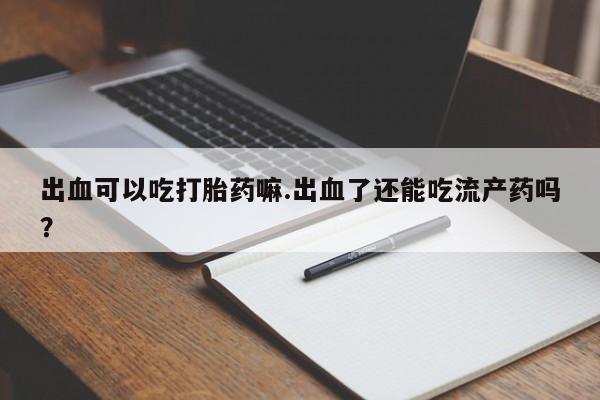 流产药叫什么名购买流程出血可以吃打胎药嘛.出血了还能吃流产药吗?