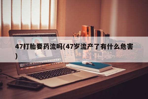 流产药叫什么名购买流程47打胎要药流吗(47岁流产了有什么危害)