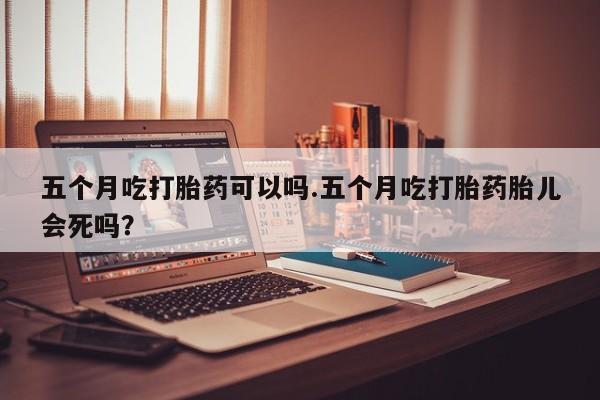 流产药叫什么名购买流程五个月吃打胎药可以吗.五个月吃打胎药胎儿会死吗？