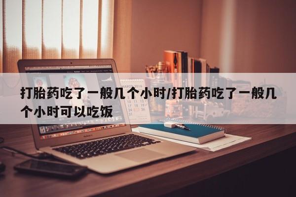流产药叫什么名购买流程打胎药吃了一般几个小时/打胎药吃了一般几个小时可以吃饭