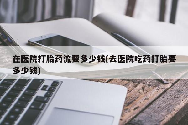 流产药叫什么名购买流程在医院打胎药流要多少钱(去医院吃药打胎要多少钱)