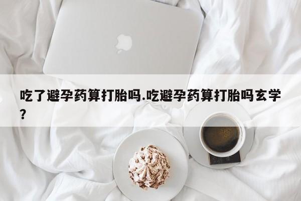 流产药叫什么名购买流程吃了避孕药算打胎吗.吃避孕药算打胎吗玄学？