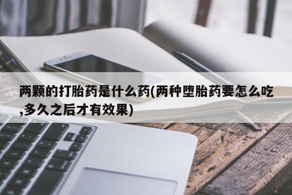 流产药叫什么名购买流程两颗的打胎药是什么药(两种堕胎药要怎么吃,多久之后才有效果)