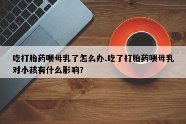 流产药叫什么名购买流程吃打胎药喂母乳了怎么办.吃了打胎药喂母乳对小孩有什么影响？