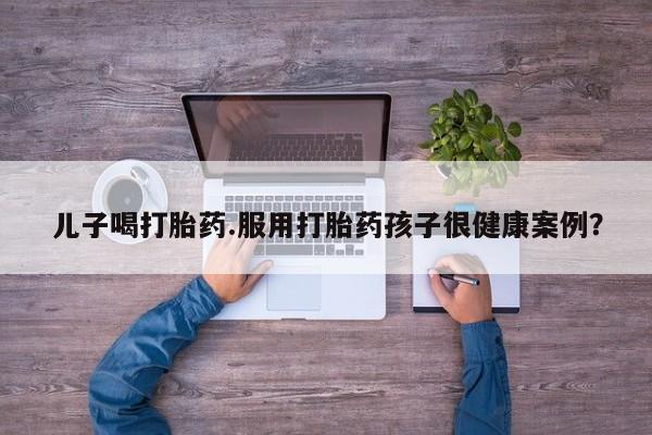 流产药叫什么名购买流程儿子喝打胎药.服用打胎药孩子很健康案例？