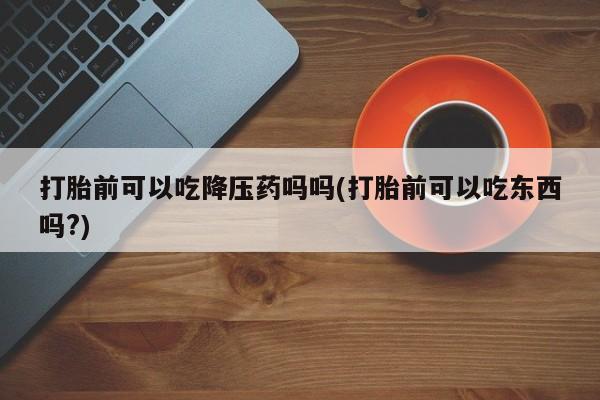 流产药叫什么名购买流程打胎前可以吃降压药吗吗(打胎前可以吃东西吗?)