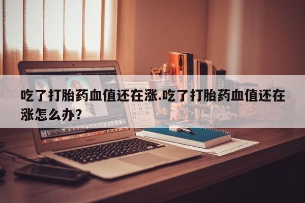流产药叫什么名购买流程吃了打胎药血值还在涨.吃了打胎药血值还在涨怎么办？