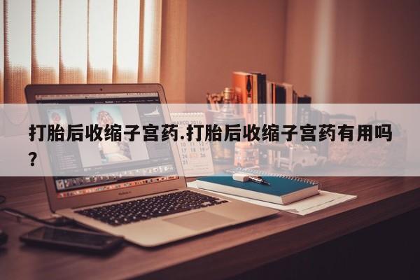 流产药叫什么名购买流程打胎后收缩子宫药.打胎后收缩子宫药有用吗？