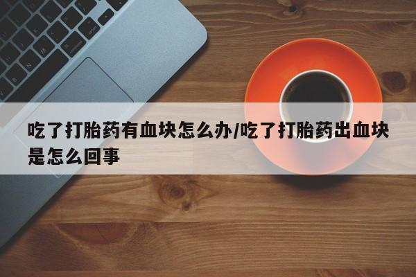 流产药叫什么名购买流程吃了打胎药有血块怎么办/吃了打胎药出血块是怎么回事