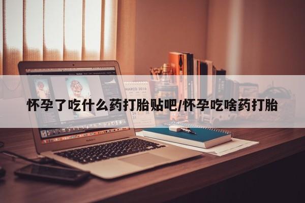 流产药叫什么名购买流程怀孕了吃什么药打胎贴吧/怀孕吃啥药打胎