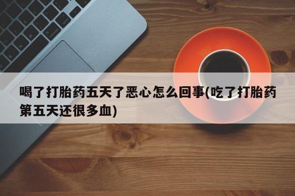 流产药叫什么名购买流程喝了打胎药五天了恶心怎么回事(吃了打胎药第五天还很多血)