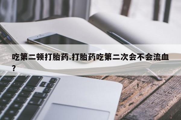 流产药叫什么名购买流程吃第二顿打胎药.打胎药吃第二次会不会流血？