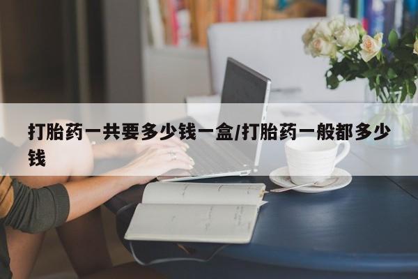 流产药叫什么名购买流程打胎药一共要多少钱一盒/打胎药一般都多少钱